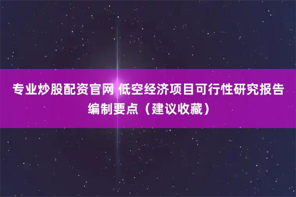 专业炒股配资官网 低空经济项目可行性研究报告编制要点（建议收藏）