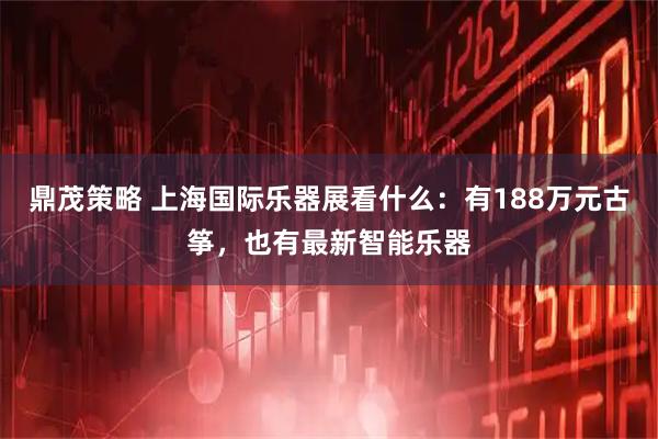 鼎茂策略 上海国际乐器展看什么：有188万元古筝，也有最新智能乐器