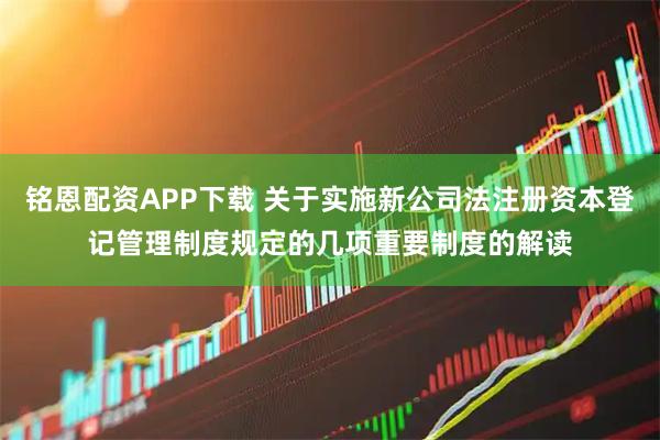 铭恩配资APP下载 关于实施新公司法注册资本登记管理制度规定的几项重要制度的解读