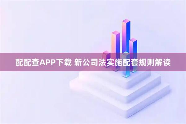 配配查APP下载 新公司法实施配套规则解读