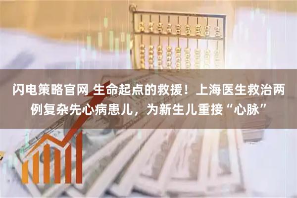 闪电策略官网 生命起点的救援！上海医生救治两例复杂先心病患儿，为新生儿重接“心脉”