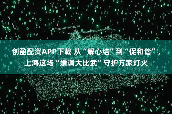 创盈配资APP下载 从“解心结”到“促和谐”，上海这场“婚调大比武”守护万家灯火