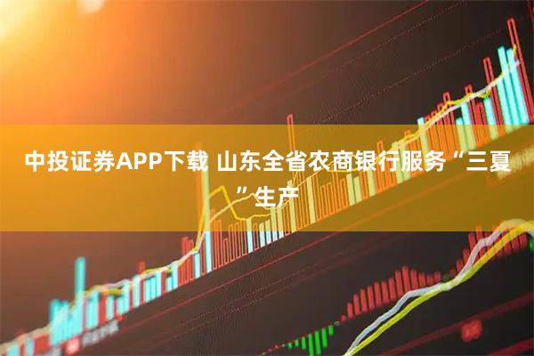 中投证券APP下载 山东全省农商银行服务“三夏”生产