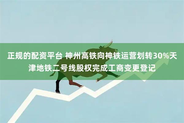 正规的配资平台 神州高铁向神铁运营划转30%天津地铁二号线股权完成工商变更登记