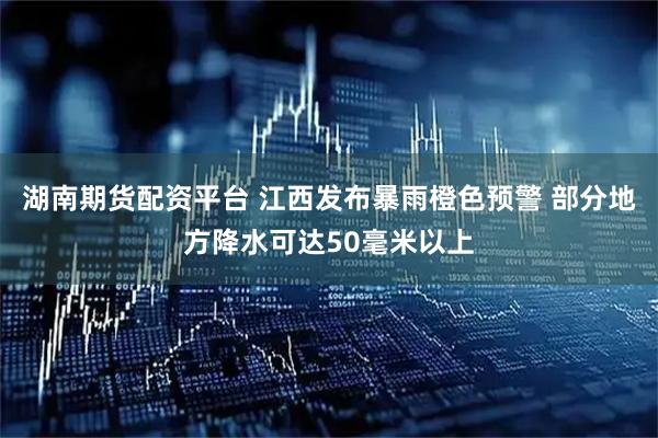湖南期货配资平台 江西发布暴雨橙色预警 部分地方降水可达50毫米以上