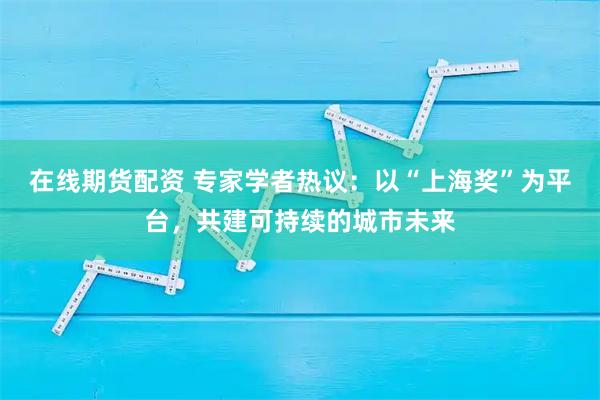 在线期货配资 专家学者热议：以“上海奖”为平台，共建可持续的城市未来