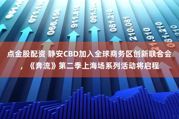 点金股配资 静安CBD加入全球商务区创新联合会，《奔流》第二季上海场系列活动将启程