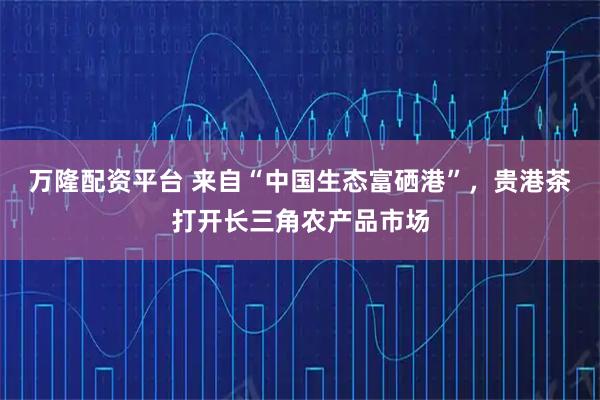 万隆配资平台 来自“中国生态富硒港”，贵港茶打开长三角农产品市场