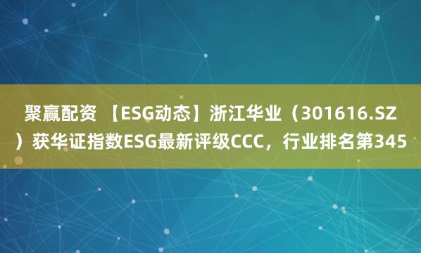 聚赢配资 【ESG动态】浙江华业(301616.SZ)获华证指数ESG最新评级CCC,行业排名第345