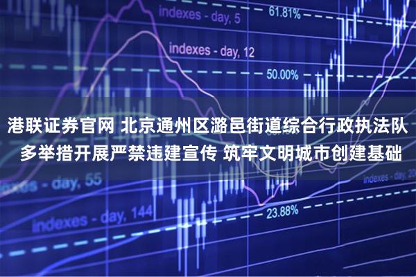 港联证券官网 北京通州区潞邑街道综合行政执法队 多举措开展严禁违建宣传 筑牢文明城市创建基础