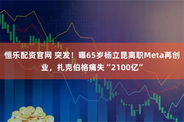 恒乐配资官网 突发！曝65岁杨立昆离职Meta再创业，扎克伯格痛失“2100亿”