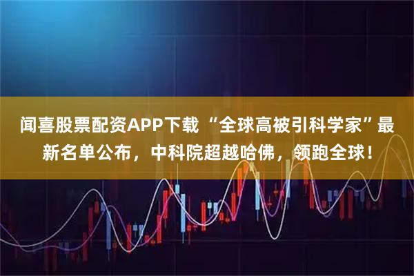 闻喜股票配资APP下载 “全球高被引科学家”最新名单公布，中科院超越哈佛，领跑全球！