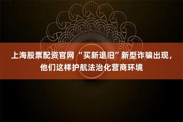 上海股票配资官网 “买新退旧”新型诈骗出现，他们这样护航法治化营商环境