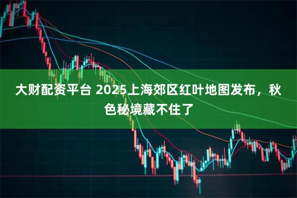 大财配资平台 2025上海郊区红叶地图发布,秋色秘境藏不住了