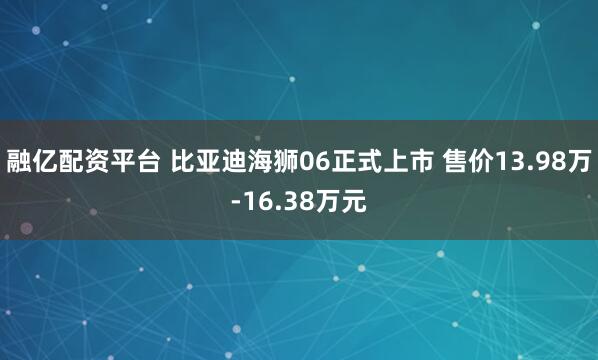 融亿配资平台 比亚迪海狮06正式上市 售价13.98万-16.38万元