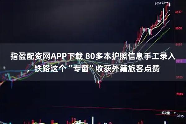 指盈配资网APP下载 80多本护照信息手工录入,铁路这个“专窗”收获外籍旅客点赞