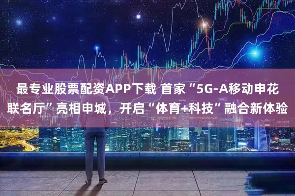 最专业股票配资APP下载 首家“5G-A移动申花联名厅”亮相申城,开启“体育+科技”融合新体验