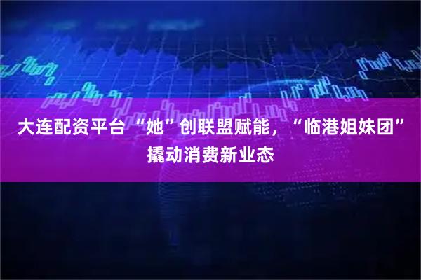 大连配资平台 “她”创联盟赋能，“临港姐妹团”撬动消费新业态