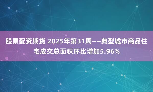 股票配资期货 2025年第31周——典型城市商品住宅成交总面积环比增加5.96%
