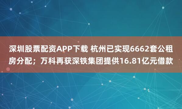 深圳股票配资APP下载 杭州已实现6662套公租房分配;万科再获深铁集团提供16.81亿元借款