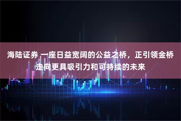 海陆证券 一座日益宽阔的公益之桥，正引领金桥走向更具吸引力和可持续的未来