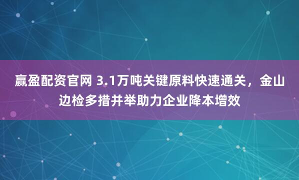 赢盈配资官网 3.1万吨关键原料快速通关,金山边检多措并举助力企业降本增效
