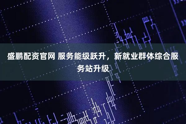 盛鹏配资官网 服务能级跃升,新就业群体综合服务站升级