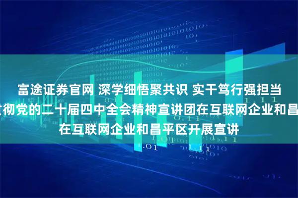 富途证券官网 深学细悟聚共识 实干笃行强担当 北京市学习贯彻党的二十届四中全会精神宣讲团在互联网企业和昌平区开展宣讲