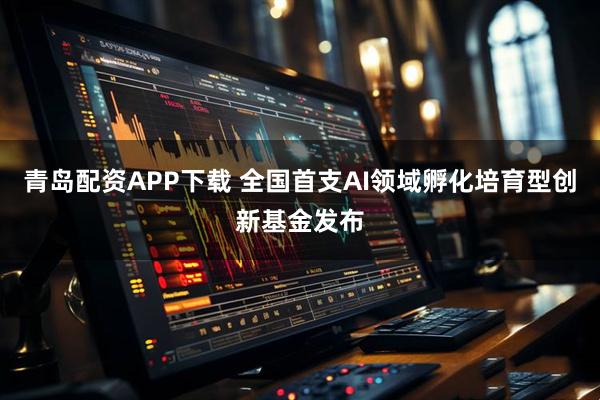 青岛配资APP下载 全国首支AI领域孵化培育型创新基金发布