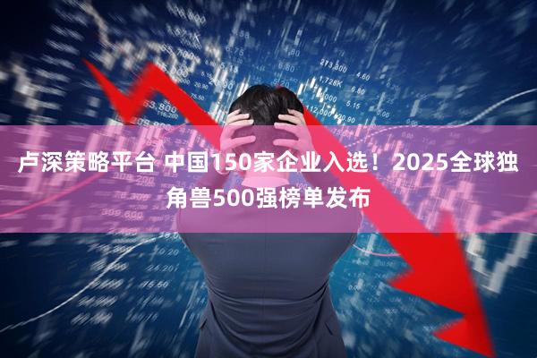卢深策略平台 中国150家企业入选!2025全球独角兽500强榜单发布