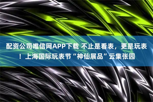 配资公司唯信网APP下载 不止是看表,更是玩表!上海国际玩表节“神仙展品”云集张园