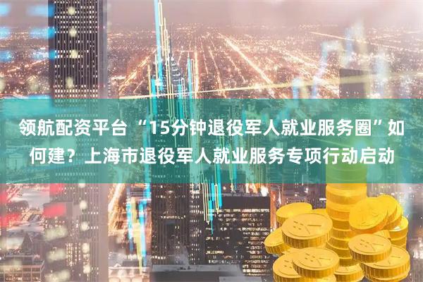 领航配资平台 “15分钟退役军人就业服务圈”如何建?上海市退役军人就业服务专项行动启动