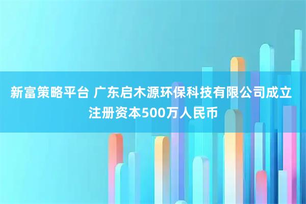 新富策略平台 广东启木源环保科技有限公司成立 注册资本500万人民币