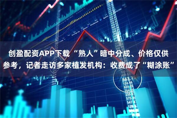 创盈配资APP下载 “熟人”暗中分成、价格仅供参考，记者走访多家植发机构：收费成了“糊涂账”