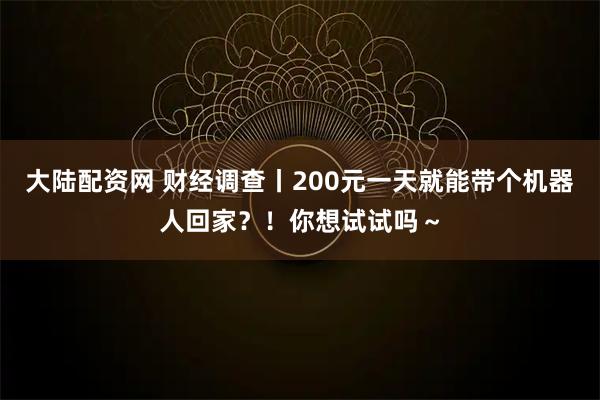 大陆配资网 财经调查丨200元一天就能带个机器人回家？！你想试试吗～