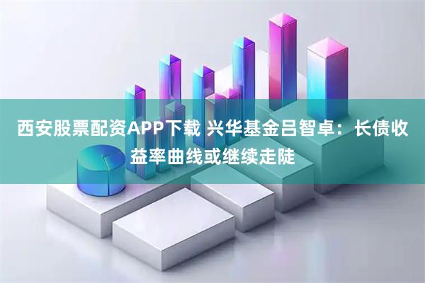 西安股票配资APP下载 兴华基金吕智卓:长债收益率曲线或继续走陡
