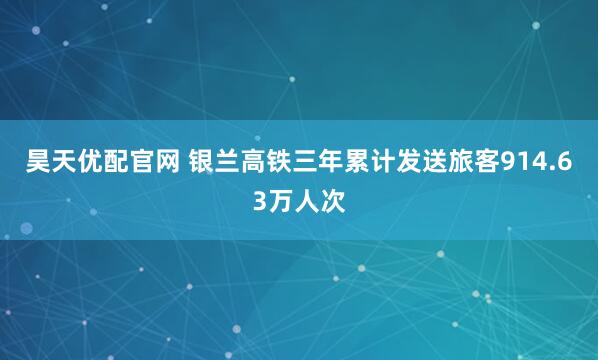 昊天优配官网 银兰高铁三年累计发送旅客914.63万人次