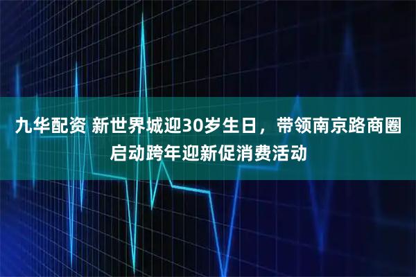 九华配资 新世界城迎30岁生日，带领南京路商圈启动跨年迎新促消费活动