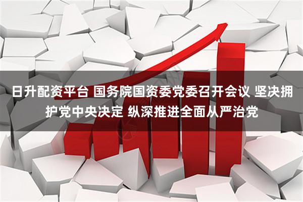 日升配资平台 国务院国资委党委召开会议 坚决拥护党中央决定 纵深推进全面从严治党