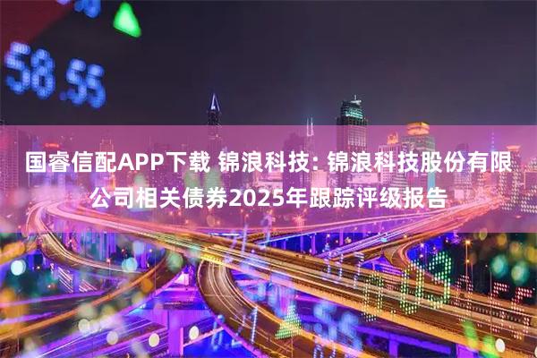 国睿信配APP下载 锦浪科技: 锦浪科技股份有限公司相关债券2025年跟踪评级报告