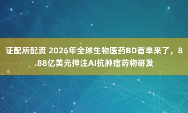 证配所配资 2026年全球生物医药BD首单来了，8.88亿美元押注AI抗肿瘤药物研发