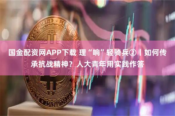 国金配资网APP下载 理“响”轻骑兵②丨如何传承抗战精神？人大青年用实践作答