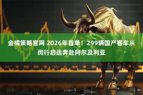 金橘策略官网 2026年首单！299辆国产客车从闵行启运奔赴阿尔及利亚
