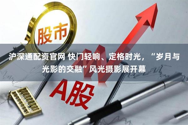 沪深通配资官网 快门轻响、定格时光，“岁月与光影的交融”风光摄影展开幕