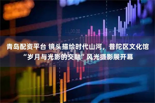 青岛配资平台 镜头描绘时代山河,普陀区文化馆“岁月与光影的交融”风光摄影展开幕