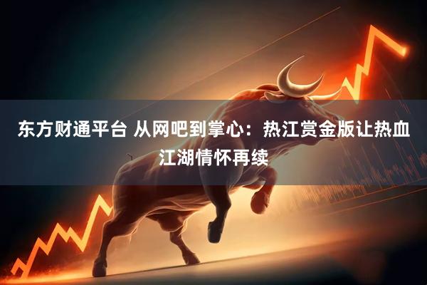 东方财通平台 从网吧到掌心：热江赏金版让热血江湖情怀再续