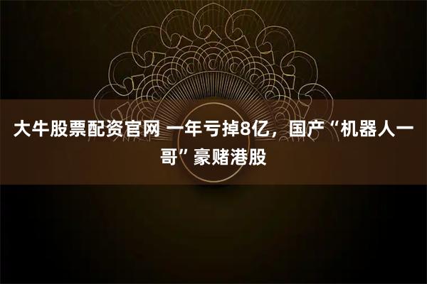 大牛股票配资官网 一年亏掉8亿，国产“机器人一哥”豪赌港股