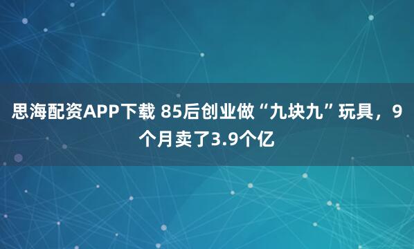 思海配资APP下载 85后创业做“九块九”玩具，9个月卖了3.9个亿